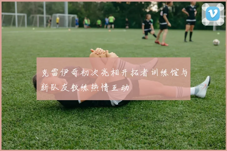 克雷伊奇初次亮相开拓者训练馆与新队友教练热情互动