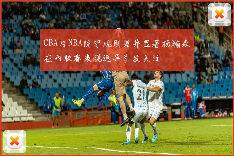 CBA与NBA防守规则差异显著杨瀚森在两联赛表现迥异引发关注