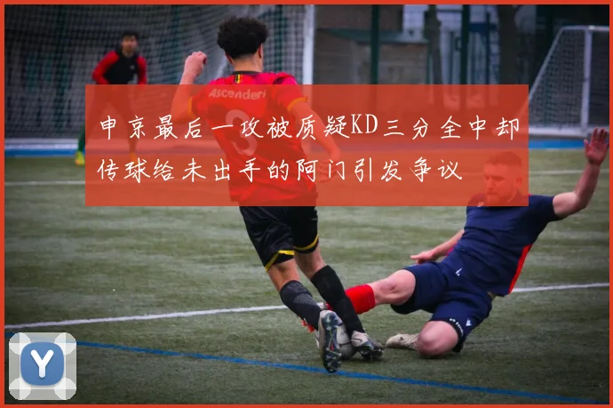 申京最后一攻被质疑KD三分全中却传球给未出手的阿门引发争议
