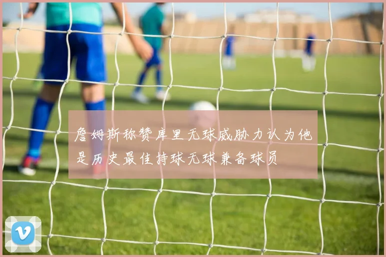 詹姆斯称赞库里无球威胁力认为他是历史最佳持球无球兼备球员