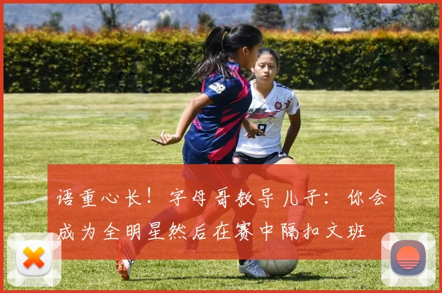 语重心长！字母哥教导儿子：你会成为全明星然后在赛中隔扣文班