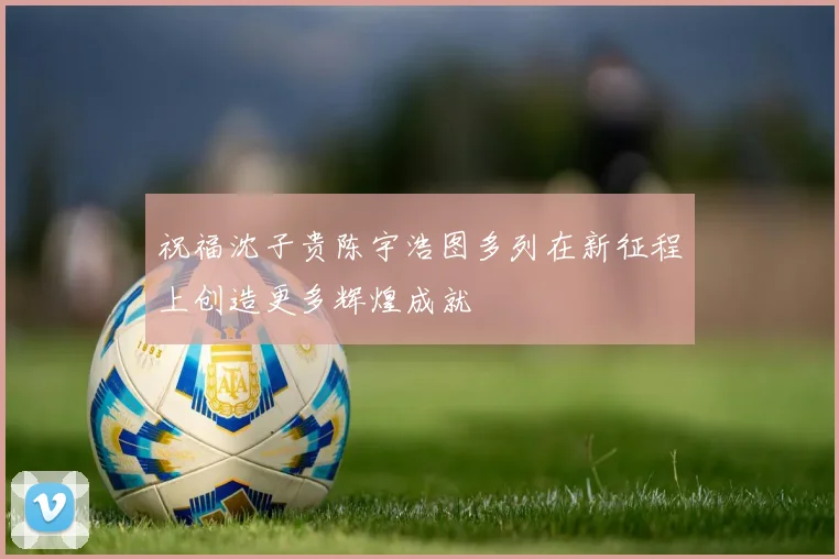祝福沈子贵陈宇浩图多列在新征程上创造更多辉煌成就