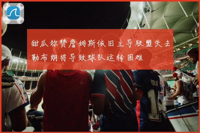 甜瓜称赞詹姆斯依旧主导联盟失去勒布朗将导致球队运转困难
