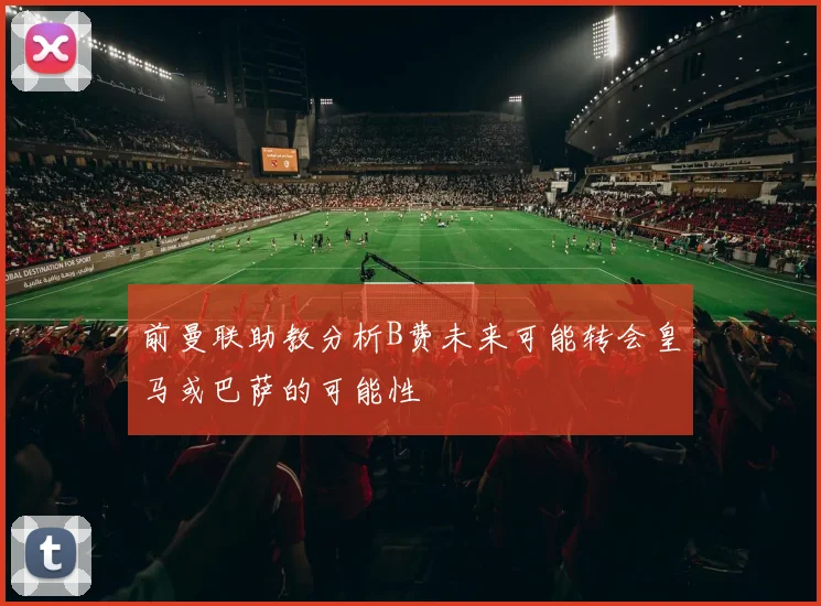 前曼联助教分析B费未来可能转会皇马或巴萨的可能性