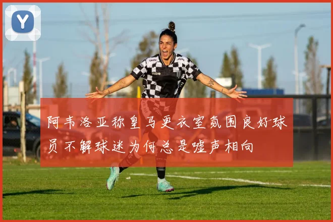 阿韦洛亚称皇马更衣室氛围良好球员不解球迷为何总是嘘声相向