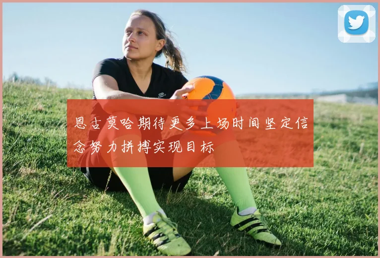 恩古莫哈期待更多上场时间坚定信念努力拼搏实现目标