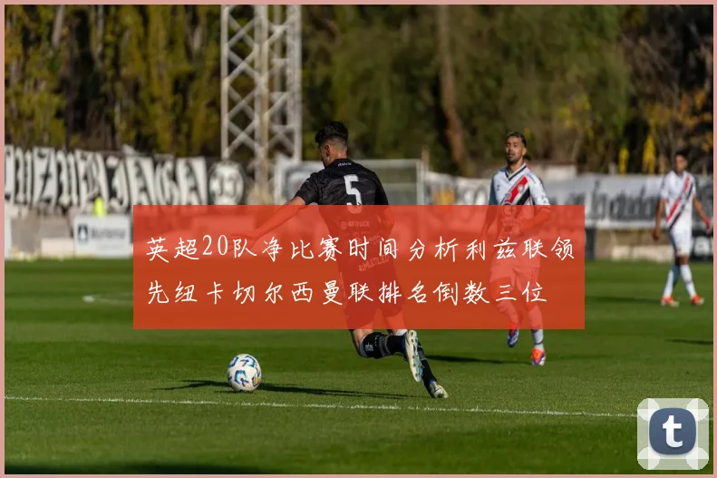 英超20队净比赛时间分析利兹联领先纽卡切尔西曼联排名倒数三位