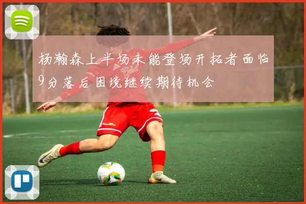 杨瀚森上半场未能登场开拓者面临9分落后困境继续期待机会