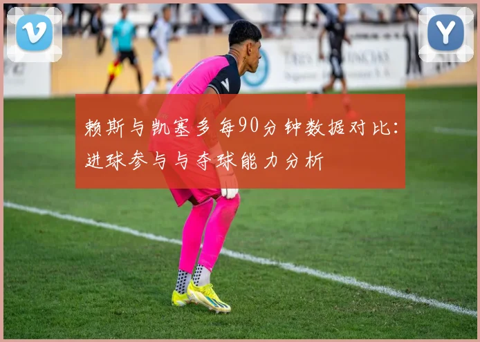 赖斯与凯塞多每90分钟数据对比：进球参与与夺球能力分析