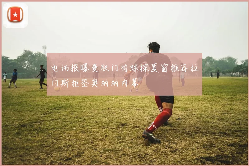 电讯报曝曼联门将球探夏窗推荐拉门斯拒签奥纳纳内幕