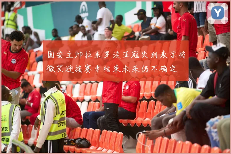 国安主帅拉米罗谈亚冠失利表示将微笑迎接赛季结束未来仍不确定
