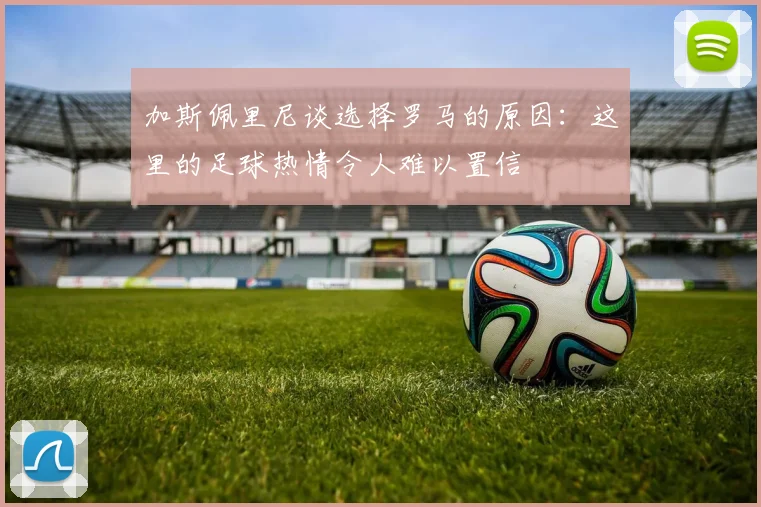 加斯佩里尼谈选择罗马的原因：这里的足球热情令人难以置信