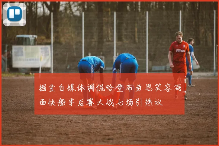 掘金自媒体调侃哈登布劳恩笑容满面快船季后赛大战七场引热议