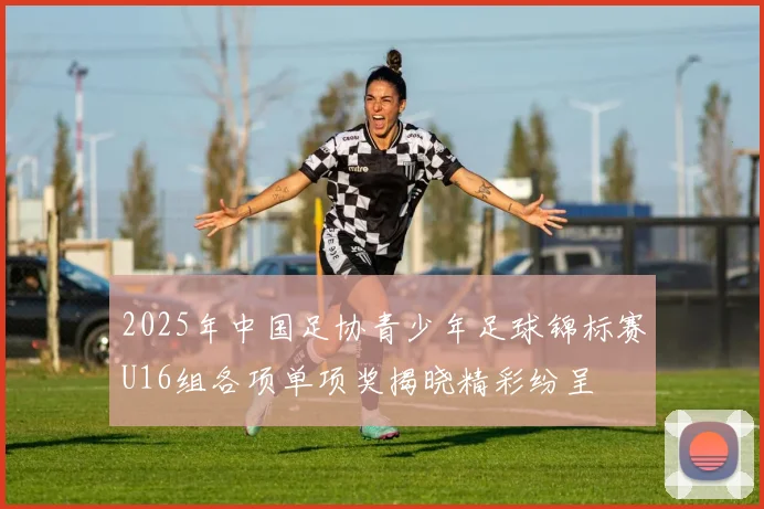 2025年中国足协青少年足球锦标赛U16组各项单项奖揭晓精彩纷呈