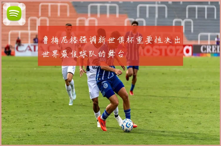 鲁梅尼格强调新世俱杯重要性决出世界最佳球队的舞台