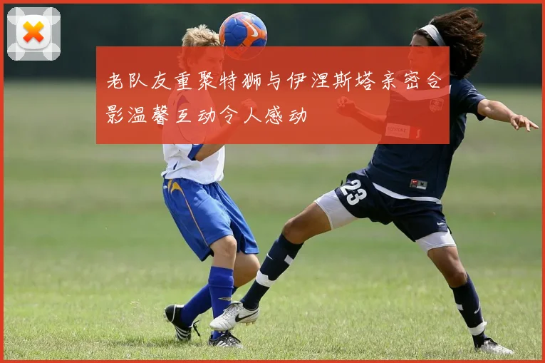 老队友重聚特狮与伊涅斯塔亲密合影温馨互动令人感动