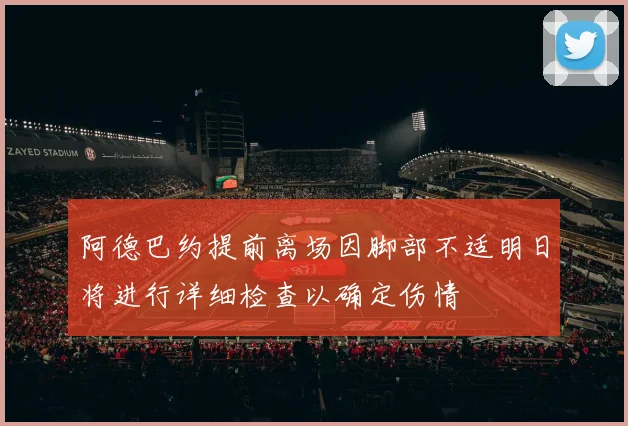 阿德巴约提前离场因脚部不适明日将进行详细检查以确定伤情