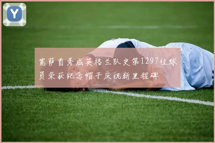 宽萨首秀成英格兰队史第1297位球员荣获纪念帽子庆祝新里程碑