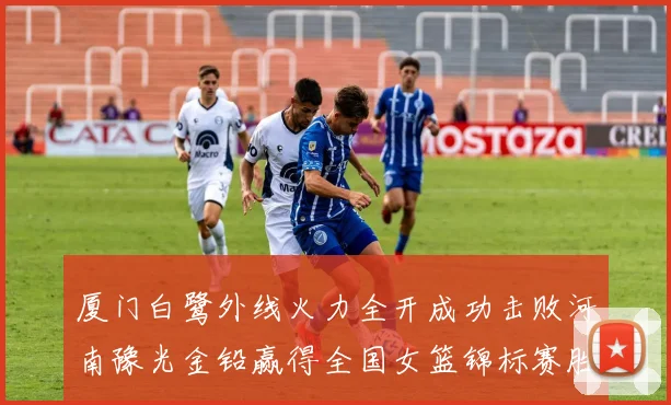 厦门白鹭外线火力全开成功击败河南豫光金铅赢得全国女篮锦标赛胜利