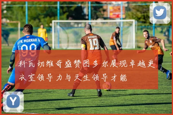 科瓦切维奇盛赞图多尔展现卓越更衣室领导力与天生领导才能