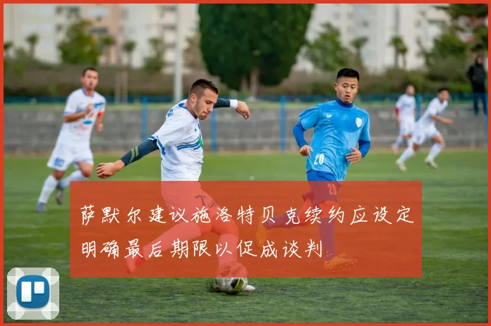 萨默尔建议施洛特贝克续约应设定明确最后期限以促成谈判