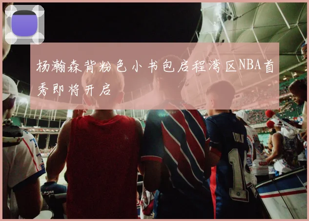 杨瀚森背粉色小书包启程湾区NBA首秀即将开启