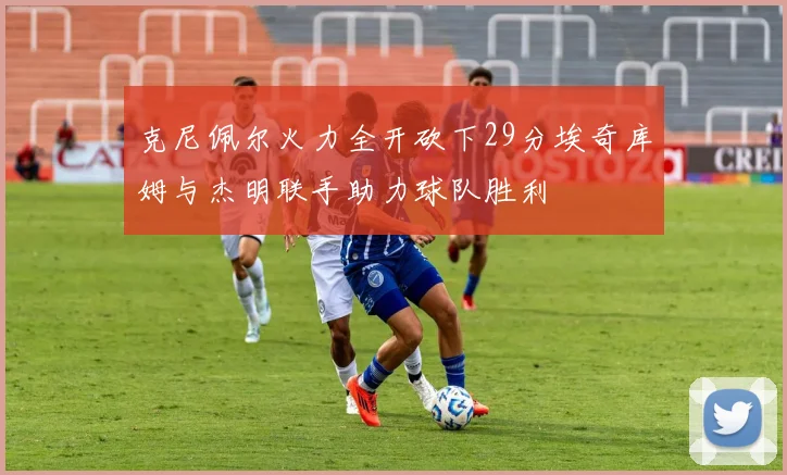 克尼佩尔火力全开砍下29分埃奇库姆与杰明联手助力球队胜利
