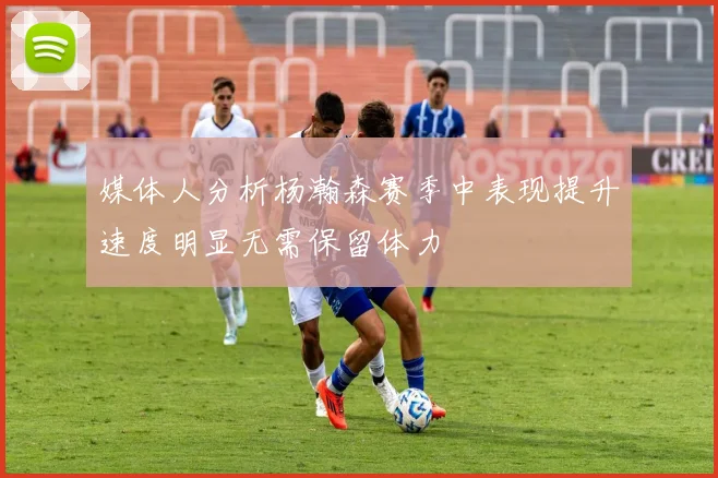 媒体人分析杨瀚森赛季中表现提升速度明显无需保留体力