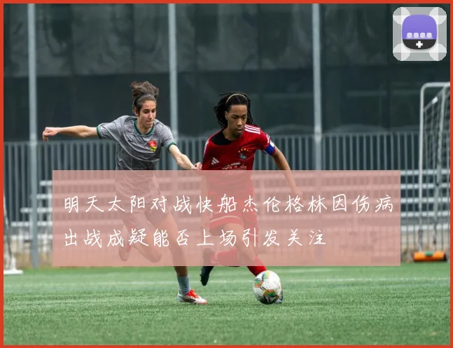 明天太阳对战快船杰伦格林因伤病出战成疑能否上场引发关注
