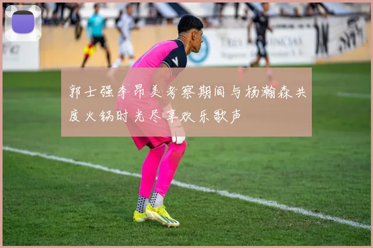 郭士强李昂美考察期间与杨瀚森共度火锅时光尽享欢乐歌声