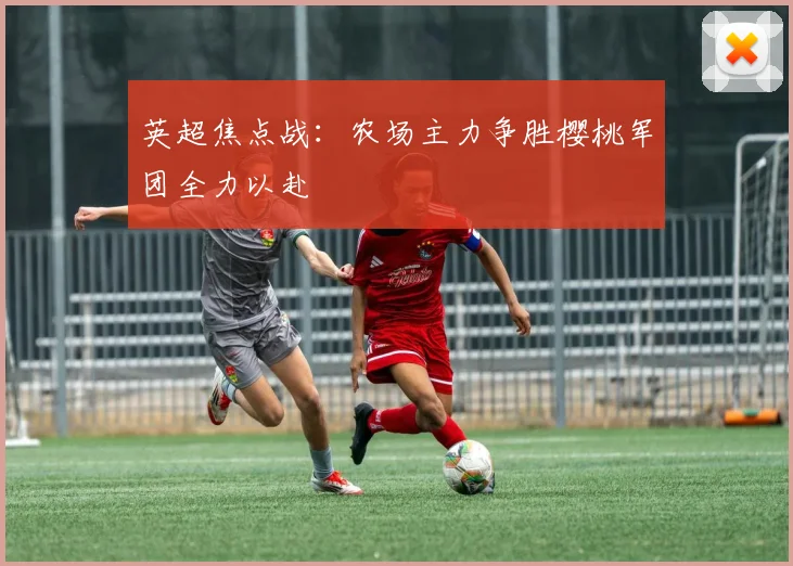 英超焦点战：农场主力争胜樱桃军团全力以赴