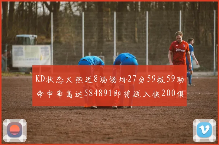 KD状态火热近8场场均27分59板59助命中率高达584891即将迈入快200俱乐部