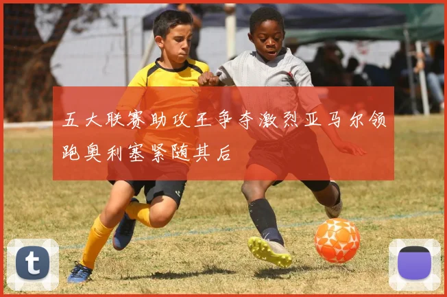五大联赛助攻王争夺激烈亚马尔领跑奥利塞紧随其后