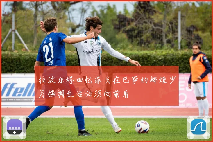 拉波尔塔回忆菲戈在巴萨的辉煌岁月强调生活必须向前看