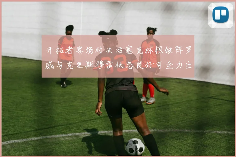 开拓者客场对决活塞克林根缺阵罗威与克里斯穆雷状态良好可全力出战