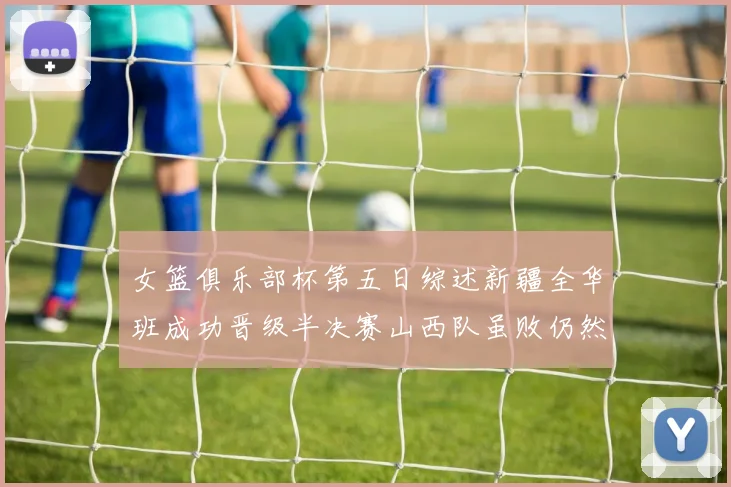女篮俱乐部杯第五日综述新疆全华班成功晋级半决赛山西队虽败仍然晋级