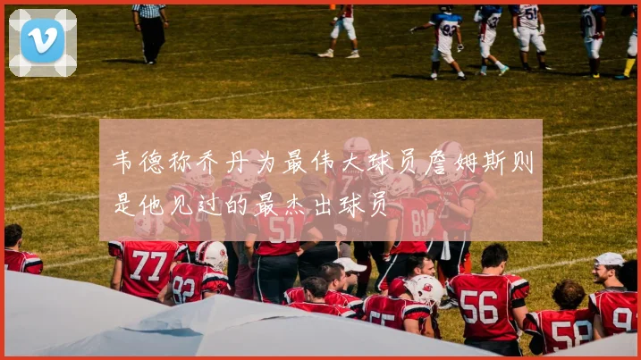 韦德称乔丹为最伟大球员詹姆斯则是他见过的最杰出球员