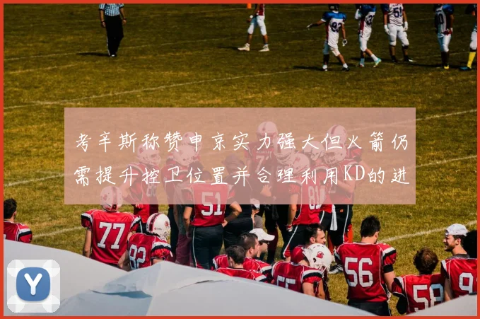 考辛斯称赞申京实力强大但火箭仍需提升控卫位置并合理利用KD的进攻能力