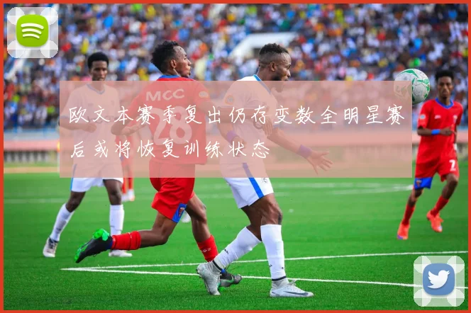 欧文本赛季复出仍存变数全明星赛后或将恢复训练状态