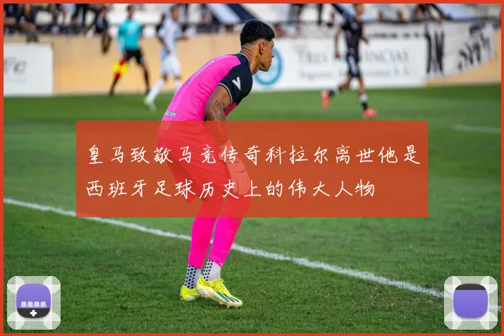 皇马致敬马竞传奇科拉尔离世他是西班牙足球历史上的伟大人物