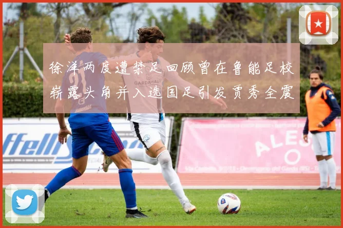 徐洋两度遭禁足回顾曾在鲁能足校崭露头角并入选国足引发贾秀全震惊