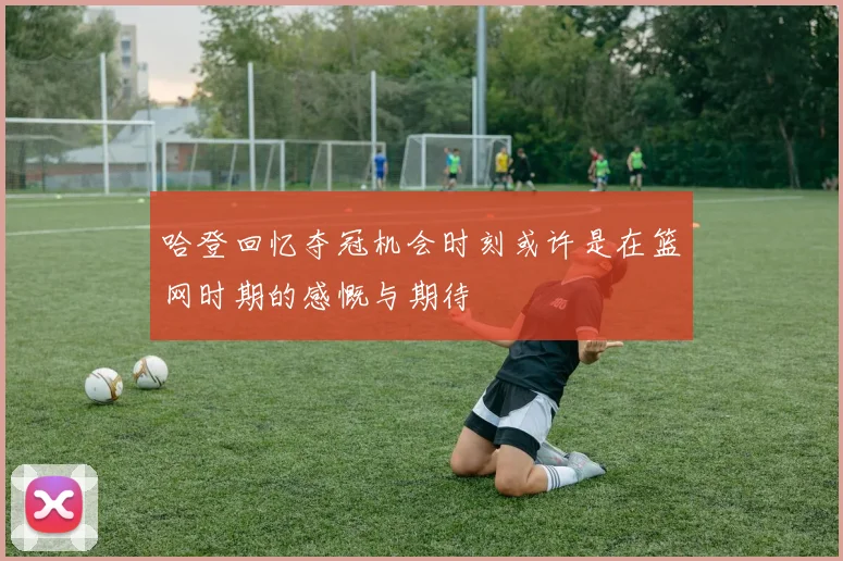 哈登回忆夺冠机会时刻或许是在篮网时期的感慨与期待