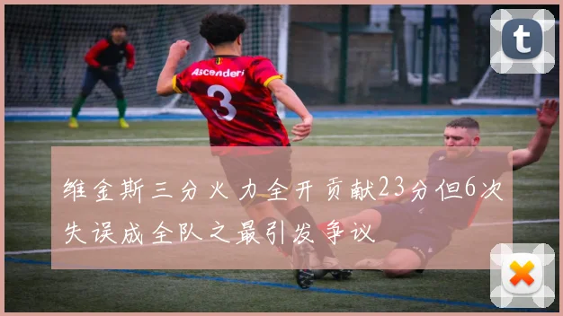 维金斯三分火力全开贡献23分但6次失误成全队之最引发争议