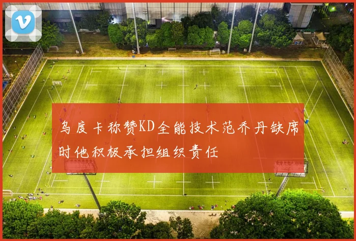 乌度卡称赞KD全能技术范乔丹缺席时他积极承担组织责任