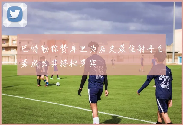 巴特勒称赞库里为历史最佳射手自豪成为其搭档罗宾